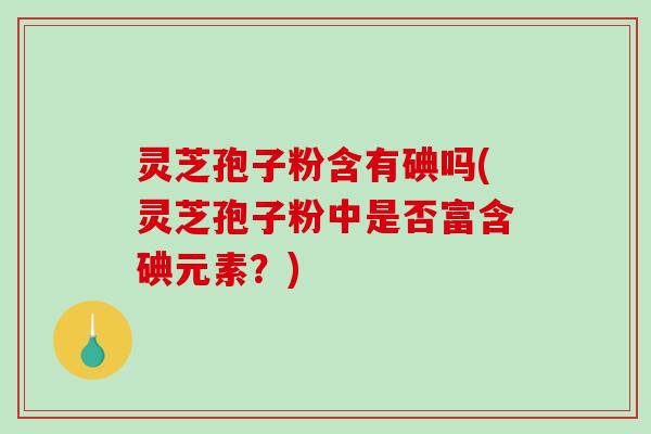 灵芝孢子粉含有碘吗(灵芝孢子粉中是否富含碘元素？)