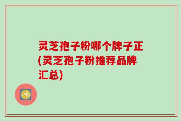 灵芝孢子粉哪个牌子正(灵芝孢子粉推荐品牌汇总)