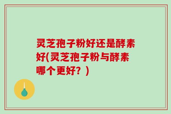 灵芝孢子粉好还是酵素好(灵芝孢子粉与酵素哪个更好？)