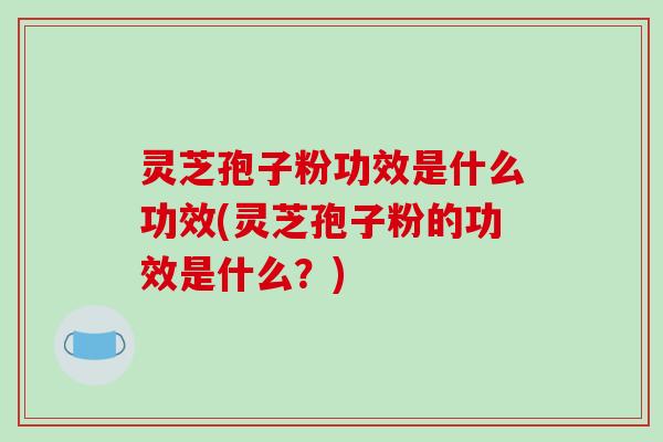 灵芝孢子粉功效是什么功效(灵芝孢子粉的功效是什么？)