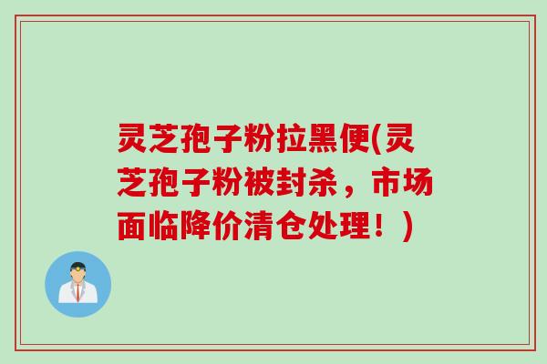 灵芝孢子粉拉黑便(灵芝孢子粉被封杀，市场面临降价清仓处理！)