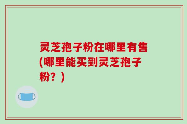 灵芝孢子粉在哪里有售(哪里能买到灵芝孢子粉？)