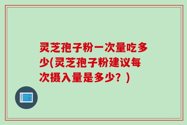 灵芝孢子粉一次量吃多少(灵芝孢子粉建议每次摄入量是多少？)
