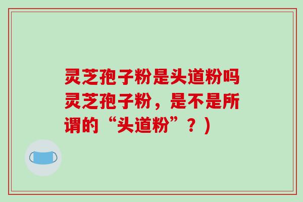 灵芝孢子粉是头道粉吗灵芝孢子粉，是不是所谓的“头道粉”？)