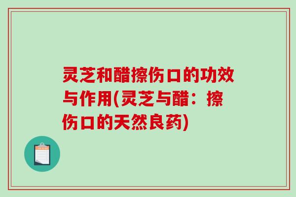 灵芝和醋擦伤口的功效与作用(灵芝与醋：擦伤口的天然良药)