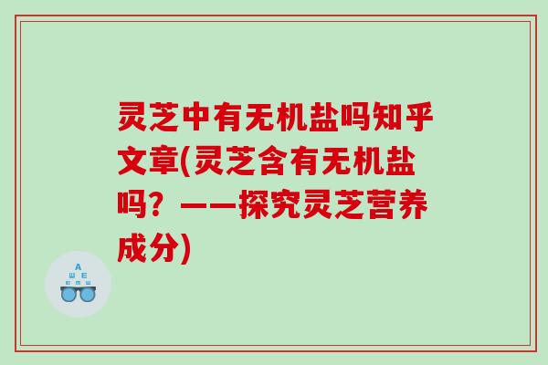 灵芝中有无机盐吗知乎文章(灵芝含有无机盐吗？——探究灵芝营养成分)