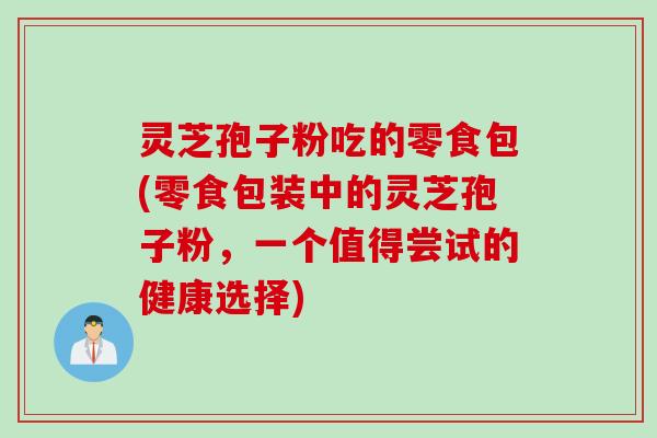 灵芝孢子粉吃的零食包(零食包装中的灵芝孢子粉，一个值得尝试的健康选择)