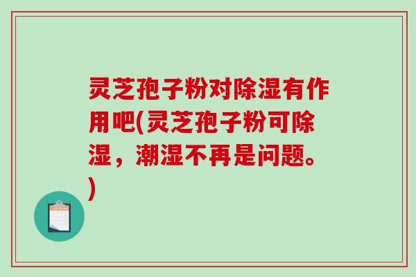 灵芝孢子粉对除湿有作用吧(灵芝孢子粉可除湿，潮湿不再是问题。)