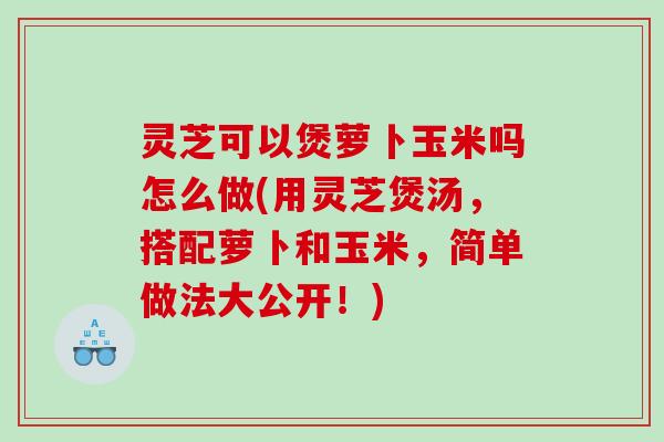 灵芝可以煲萝卜玉米吗怎么做(用灵芝煲汤，搭配萝卜和玉米，简单做法大公开！)