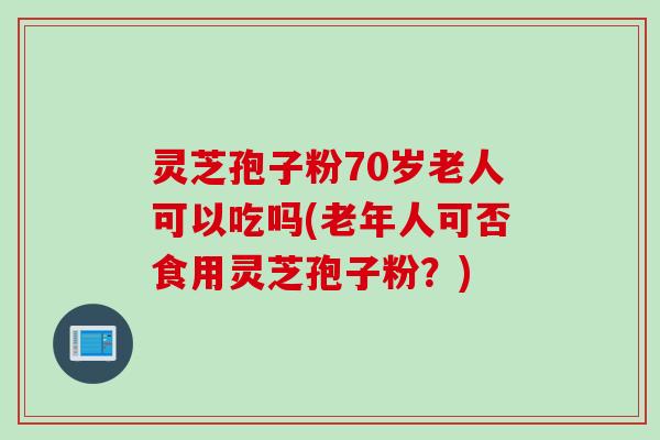 灵芝孢子粉70岁老人可以吃吗(老年人可否食用灵芝孢子粉？)