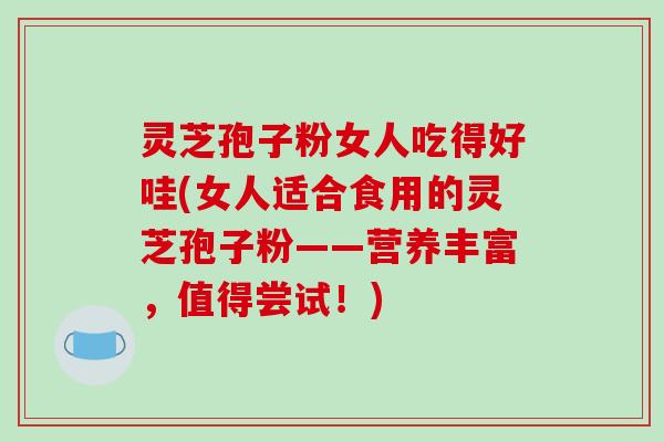 灵芝孢子粉女人吃得好哇(女人适合食用的灵芝孢子粉——营养丰富，值得尝试！)