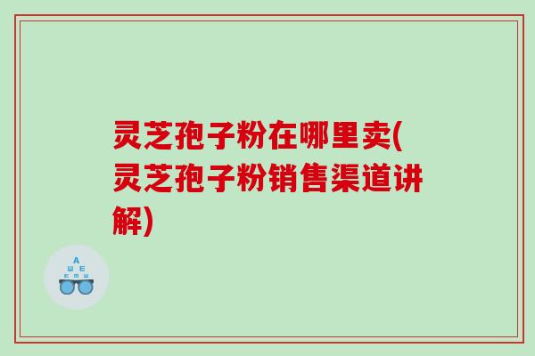 灵芝孢子粉在哪里卖(灵芝孢子粉销售渠道讲解) 灵芝孢子粉在哪里卖(灵芝孢子粉销售渠道讲解)