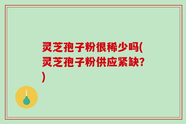 灵芝孢子粉很稀少吗(灵芝孢子粉供应紧缺？)
