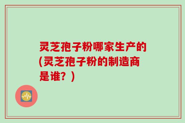 灵芝孢子粉哪家生产的(灵芝孢子粉的制造商是谁？)