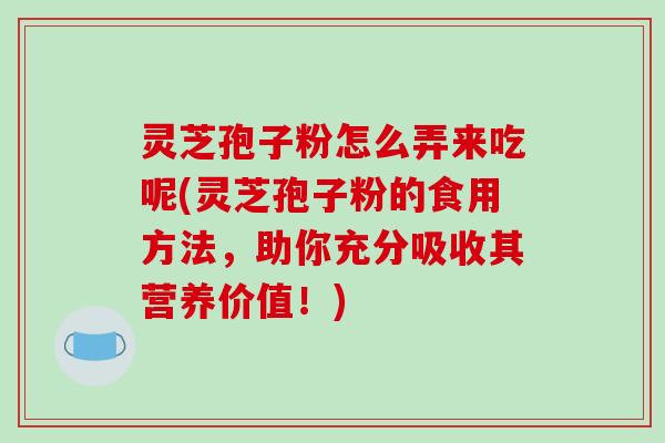 灵芝孢子粉怎么弄来吃呢(灵芝孢子粉的食用方法，助你充分吸收其营养价值！)