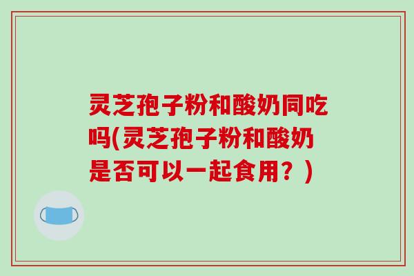 灵芝孢子粉和酸奶同吃吗(灵芝孢子粉和酸奶是否可以一起食用？)