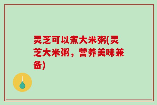 灵芝可以煮大米粥(灵芝大米粥，营养美味兼备)