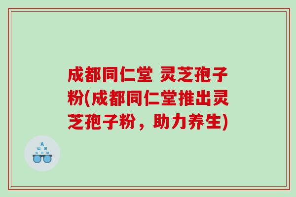 成都同仁堂 灵芝孢子粉(成都同仁堂推出灵芝孢子粉，助力养生)