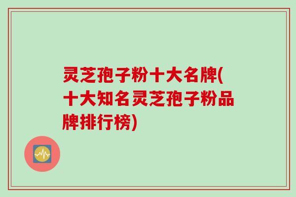 灵芝孢子粉十大名牌(十大知名灵芝孢子粉品牌排行榜)