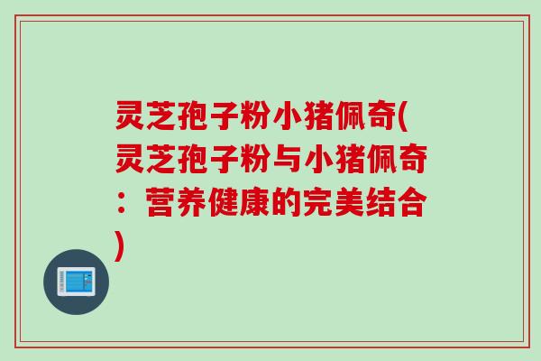 灵芝孢子粉小猪佩奇(灵芝孢子粉与小猪佩奇：营养健康的完美结合)
