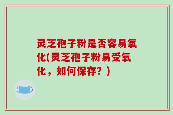 灵芝孢子粉是否容易氧化(灵芝孢子粉易受氧化，如何保存？)