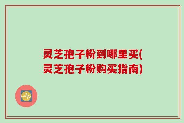 灵芝孢子粉到哪里买(灵芝孢子粉购买指南)