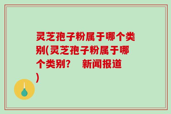 灵芝孢子粉属于哪个类别(灵芝孢子粉属于哪个类别？  新闻报道)