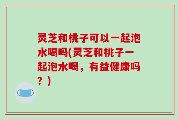 灵芝和桃子可以一起泡水喝吗(灵芝和桃子一起泡水喝，有益健康吗？)