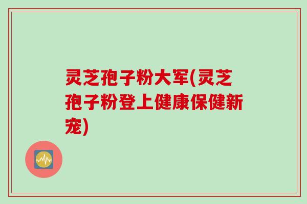灵芝孢子粉大军(灵芝孢子粉登上健康保健新宠)