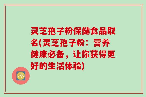 灵芝孢子粉保健食品取名(灵芝孢子粉：营养健康必备，让你获得更好的生活体验)