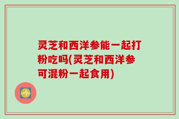 灵芝和西洋参能一起打粉吃吗(灵芝和西洋参可混粉一起食用)