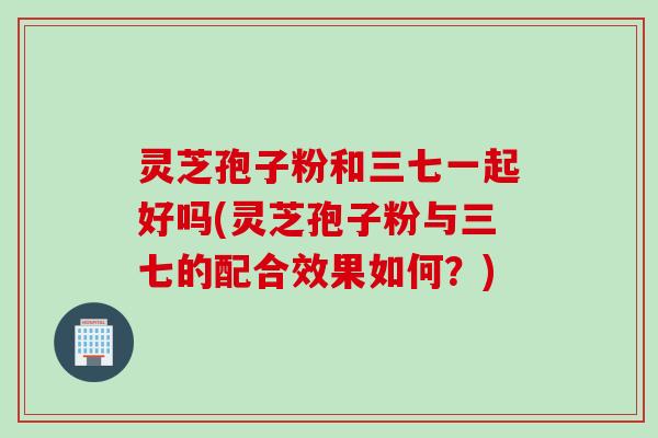 灵芝孢子粉和三七一起好吗(灵芝孢子粉与三七的配合效果如何？)