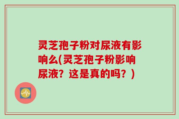 灵芝孢子粉对尿液有影响么(灵芝孢子粉影响尿液？这是真的吗？)