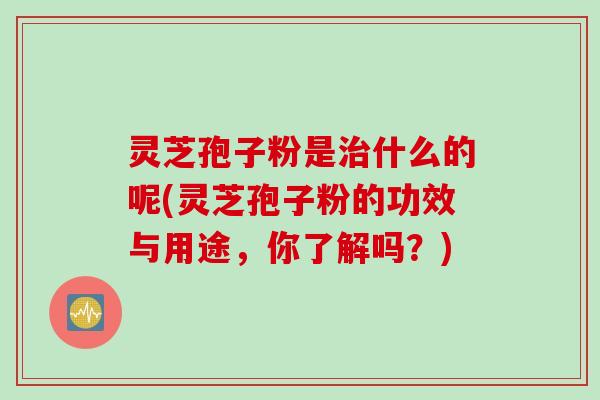 灵芝孢子粉是治什么的呢(灵芝孢子粉的功效与用途，你了解吗？)