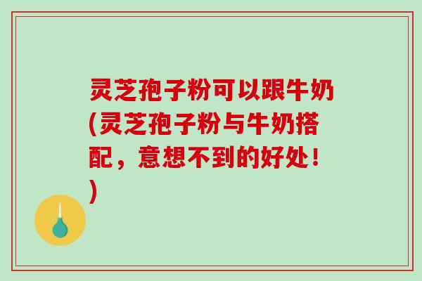 灵芝孢子粉可以跟牛奶(灵芝孢子粉与牛奶搭配，意想不到的好处！)