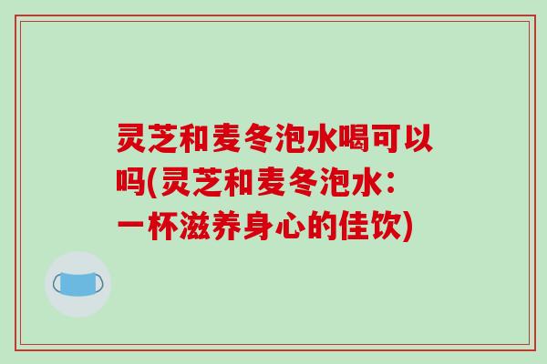 灵芝和麦冬泡水喝可以吗(灵芝和麦冬泡水：一杯滋养身心的佳饮)