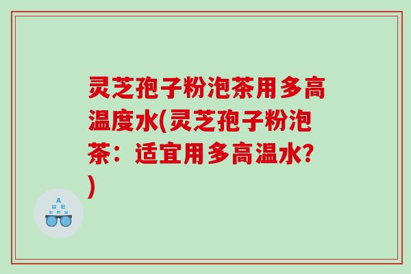 灵芝孢子粉泡茶用多高温度水(灵芝孢子粉泡茶：适宜用多高温水？)