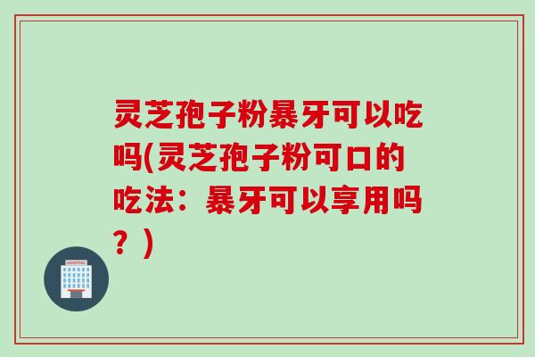 灵芝孢子粉暴牙可以吃吗(灵芝孢子粉可口的吃法：暴牙可以享用吗？)