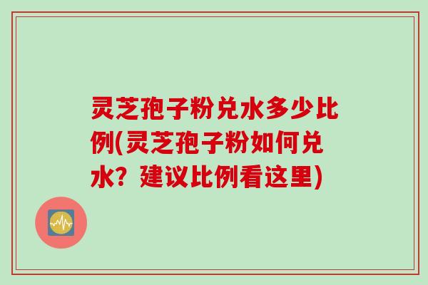 灵芝孢子粉兑水多少比例(灵芝孢子粉如何兑水？建议比例看这里)