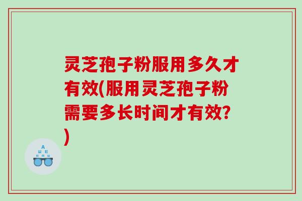 灵芝孢子粉服用多久才有效(服用灵芝孢子粉需要多长时间才有效？)