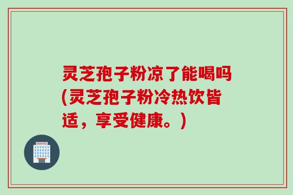 灵芝孢子粉凉了能喝吗(灵芝孢子粉冷热饮皆适，享受健康。)