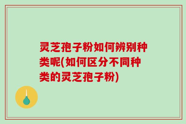 灵芝孢子粉如何辨别种类呢(如何区分不同种类的灵芝孢子粉)