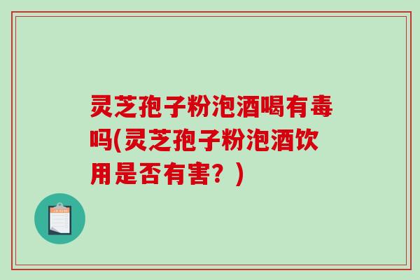 灵芝孢子粉泡酒喝有毒吗(灵芝孢子粉泡酒饮用是否有害？)