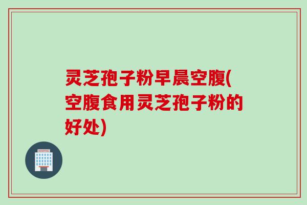 灵芝孢子粉早晨空腹(空腹食用灵芝孢子粉的好处)