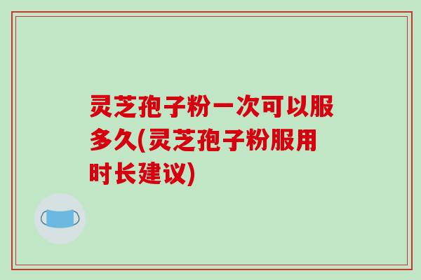 灵芝孢子粉一次可以服多久(灵芝孢子粉服用时长建议)