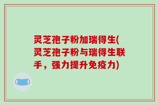 灵芝孢子粉加瑞得生(灵芝孢子粉与瑞得生联手，强力提升免疫力)