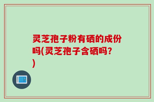 灵芝孢子粉有硒的成份吗(灵芝孢子含硒吗？)