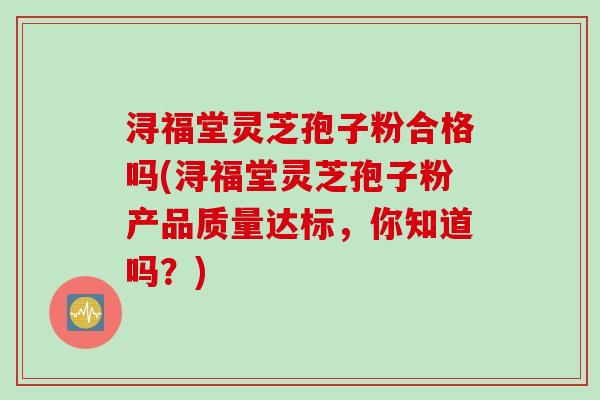 浔福堂灵芝孢子粉合格吗(浔福堂灵芝孢子粉产品质量达标，你知道吗？)