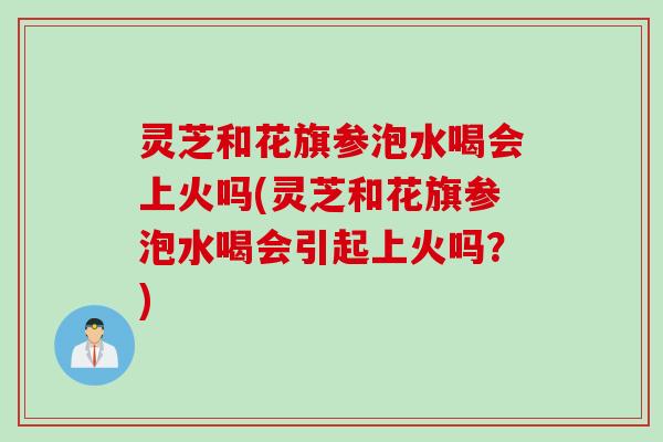 灵芝和花旗参泡水喝会上火吗(灵芝和花旗参泡水喝会引起上火吗？)