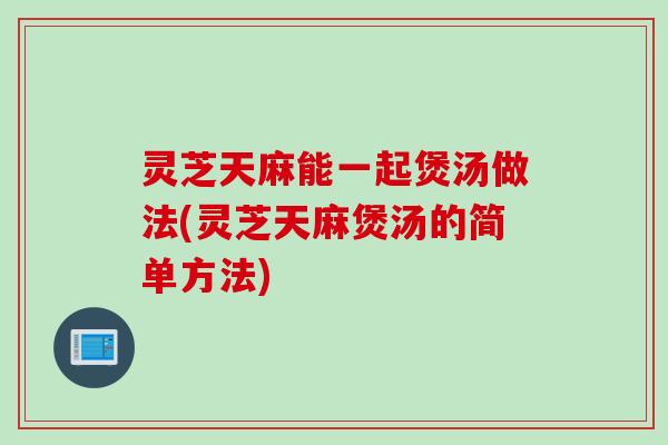 灵芝天麻能一起煲汤做法(灵芝天麻煲汤的简单方法)